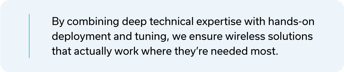 By combining deep technical expertise with hands on deployment and tuning, we ensure wireless solutions that actually work where they're needed most.