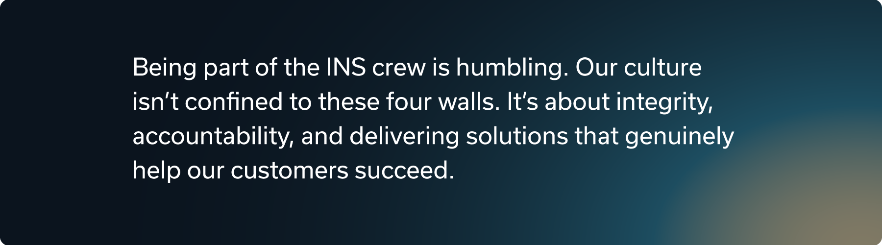 Being part of the INS crew is humbling. Our culture isn't confined to these four walls. It's about integrity, accountability, and delivering solutions that genuinely help our customers succeed.