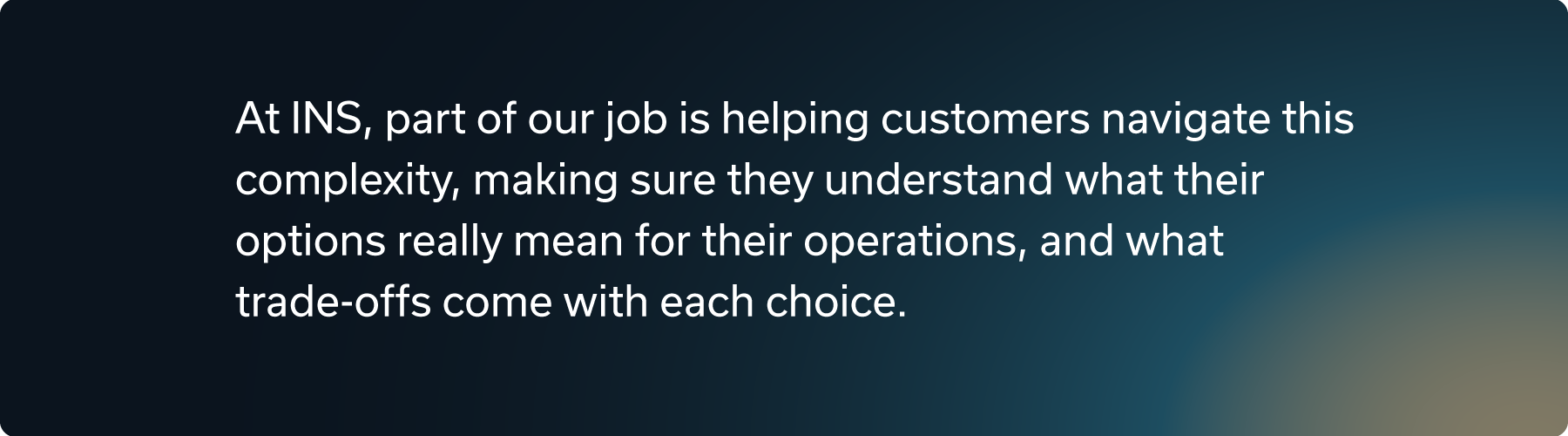 At INS, part of our job is helping customers navigate this complexity, making sure they understand what their options really mean for their operations, and what trade-offs come with each choice.