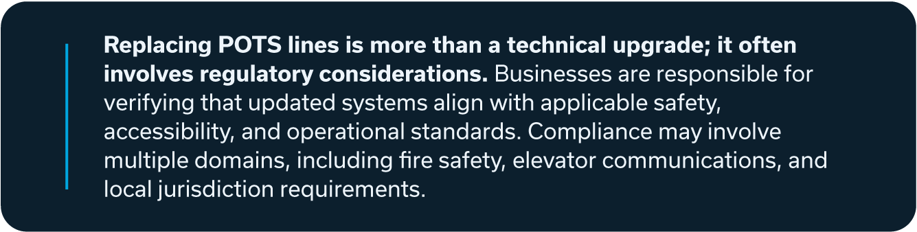 Replacing POTS lines is more than a technical upgrade; if often involves regulatory considerations. Businesses are responsible for verifying that updated systems align with applicable safety, accessibility, and operational standards. Compliance may involve multiple domains, including fire safety, elevator communications, and local jurisdiction requirements.