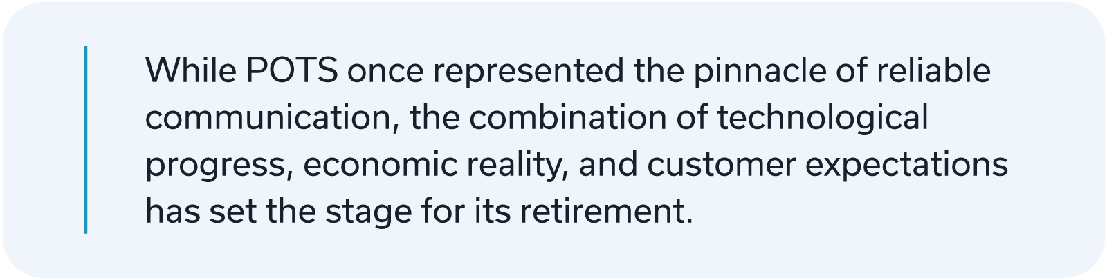 While POTS once represented the pinnacle of reliable communication, the combination of technological progress, economic reality, and customer expectations has set the stage for its retirement.